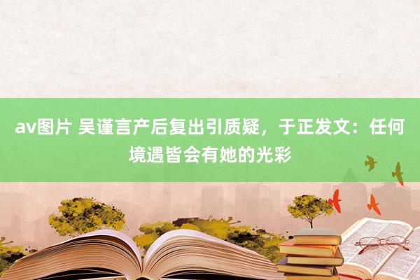 av图片 吴谨言产后复出引质疑，于正发文：任何境遇皆会有她的光彩
