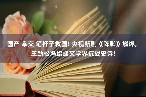 国产 拳交 笔杆子救国! 央视新剧《阵脚》燃爆， 王劲松冯绍峰文学界抗战史诗!