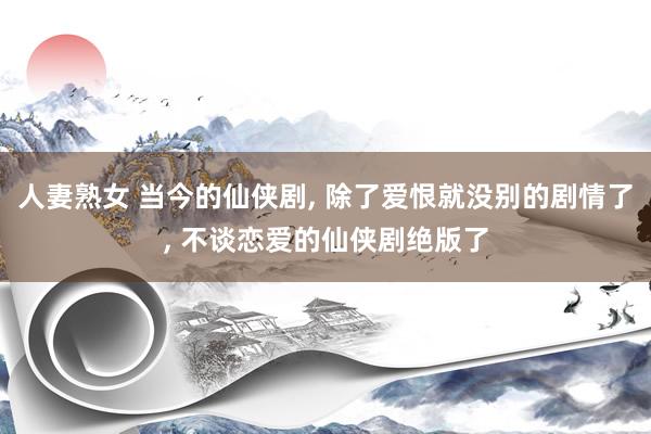 人妻熟女 当今的仙侠剧， 除了爱恨就没别的剧情了， 不谈恋爱的仙侠剧绝版了