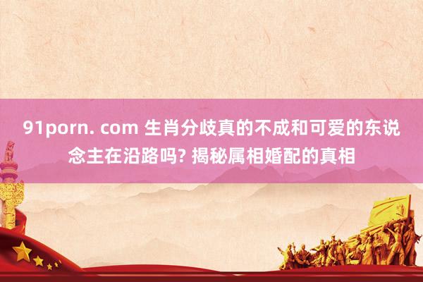 91porn. com 生肖分歧真的不成和可爱的东说念主在沿路吗? 揭秘属相婚配的真相