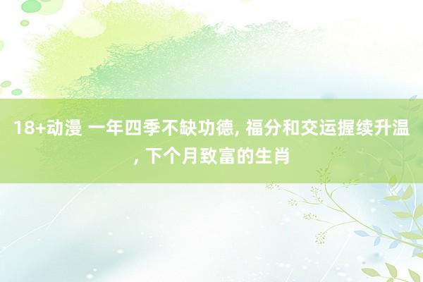 18+动漫 一年四季不缺功德， 福分和交运握续升温， 下个月致富的生肖