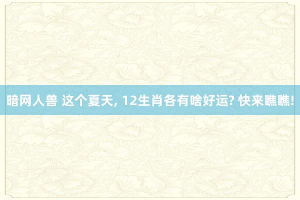 暗网人兽 这个夏天， 12生肖各有啥好运? 快来瞧瞧!