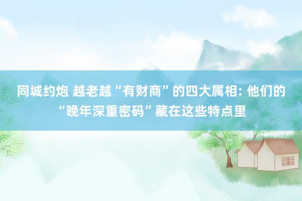 同城约炮 越老越“有财商”的四大属相: 他们的“晚年深重密码”藏在这些特点里