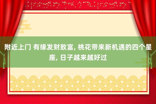 附近上门 有缘发财致富， 桃花带来新机遇的四个星座， 日子越来越好过