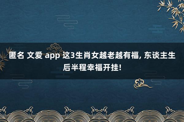 匿名 文爱 app 这3生肖女越老越有福， 东谈主生后半程幸福开挂!