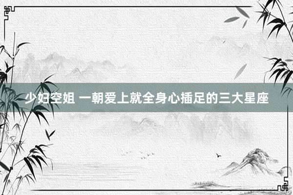 少妇空姐 一朝爱上就全身心插足的三大星座