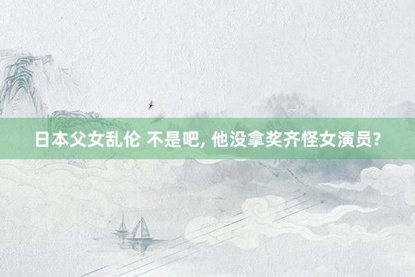 日本父女乱伦 不是吧， 他没拿奖齐怪女演员?