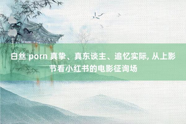 白丝 porn 真挚、真东谈主、追忆实际， 从上影节看小红书的电影征询场