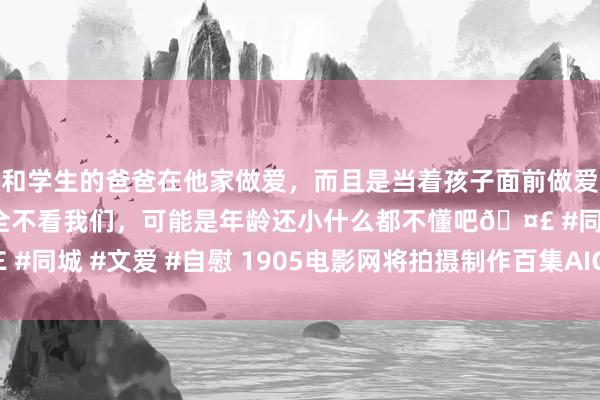 和学生的爸爸在他家做爱，而且是当着孩子面前做爱，太刺激了，孩子完全不看我们，可能是年龄还小什么都不懂吧🤣 #同城 #文爱 #自慰 1905电影网将拍摄制作百集AIGC版《中国通史》