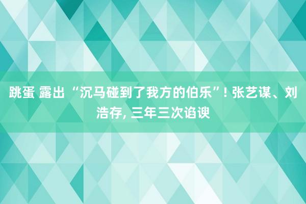 跳蛋 露出 “沉马碰到了我方的伯乐”! 张艺谋、刘浩存， 三年三次谄谀
