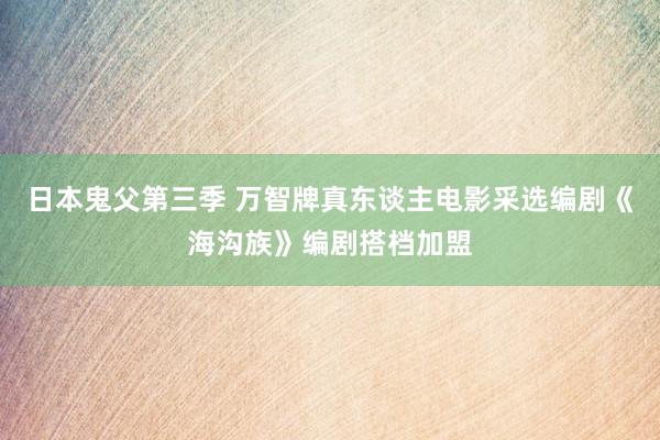 日本鬼父第三季 万智牌真东谈主电影采选编剧《海沟族》编剧搭档加盟