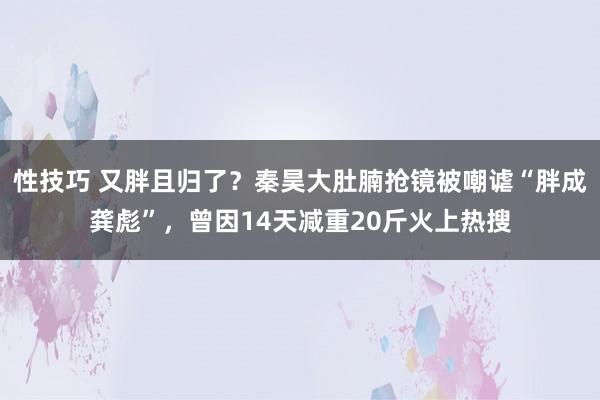 性技巧 又胖且归了？秦昊大肚腩抢镜被嘲谑“胖成龚彪”，曾因14天减重20斤火上热搜