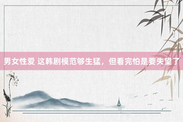 男女性爱 这韩剧模范够生猛，但看完怕是要失望了
