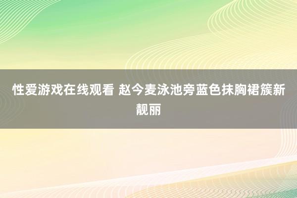 性爱游戏在线观看 赵今麦泳池旁蓝色抹胸裙簇新靓丽